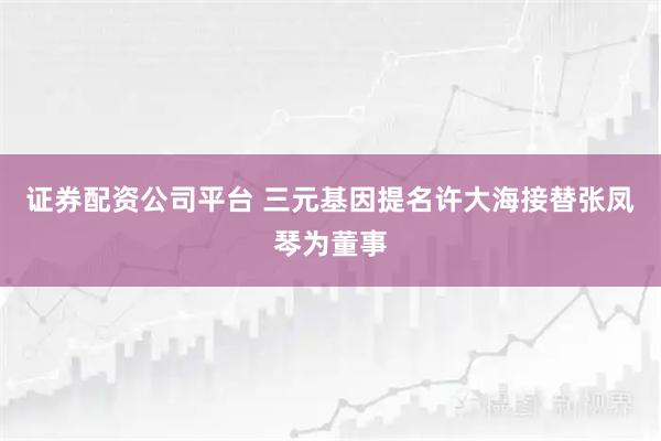证券配资公司平台 三元基因提名许大海接替张凤琴为董事