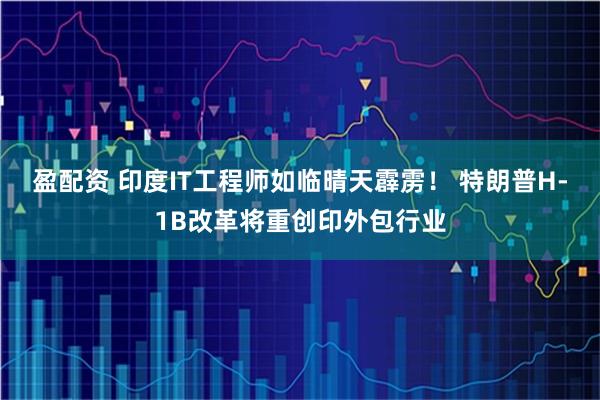 盈配资 印度IT工程师如临晴天霹雳！ 特朗普H-1B改革将重创印外包行业