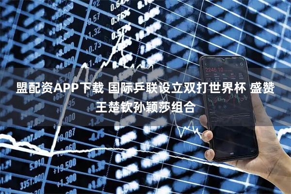 盟配资APP下载 国际乒联设立双打世界杯 盛赞王楚钦孙颖莎组合