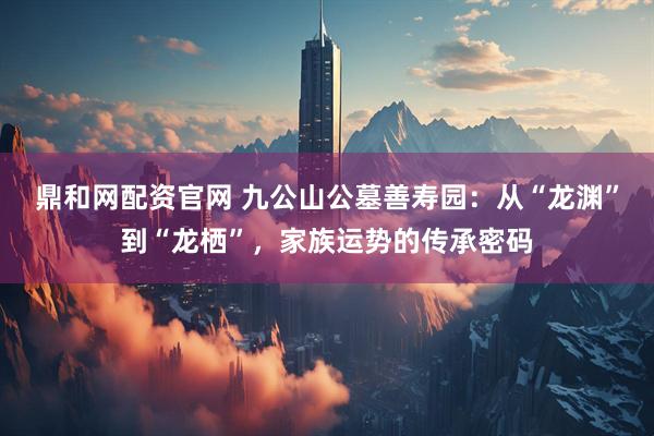 鼎和网配资官网 九公山公墓善寿园：从“龙渊”到“龙栖”，家族运势的传承密码