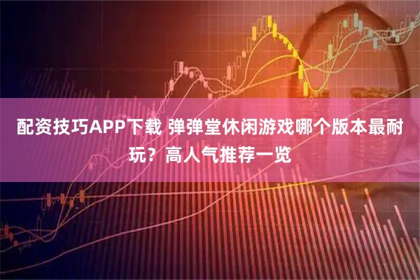 配资技巧APP下载 弹弹堂休闲游戏哪个版本最耐玩?高人气推荐一览