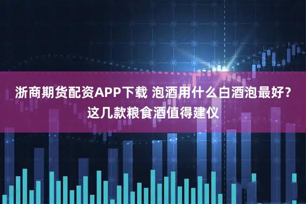 浙商期货配资APP下载 泡酒用什么白酒泡最好?这几款粮食酒值得建仪