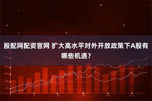 股配网配资官网 扩大高水平对外开放政策下A股有哪些机遇？