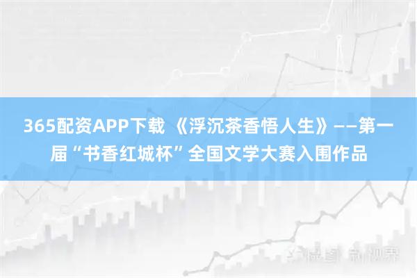365配资APP下载 《浮沉茶香悟人生》——第一届“书香红城杯”全国文学大赛入围作品