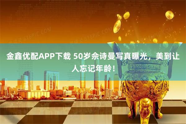 金鑫优配APP下载 50岁佘诗曼写真曝光，美到让人忘记年龄！