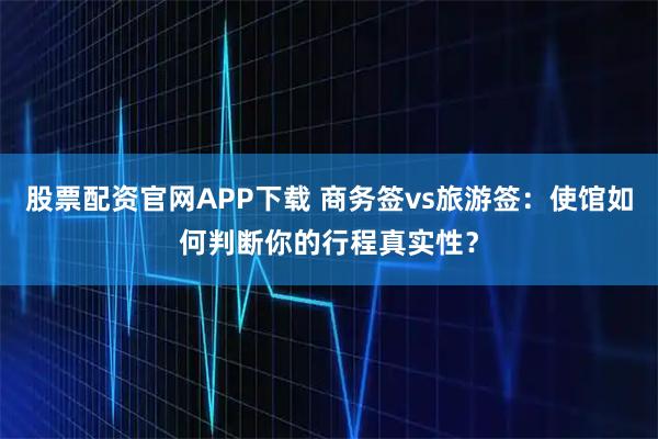 股票配资官网APP下载 商务签vs旅游签：使馆如何判断你的行程真实性？