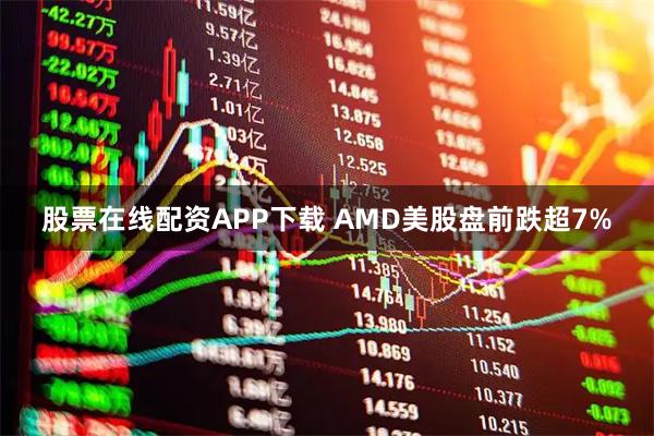 股票在线配资APP下载 AMD美股盘前跌超7%