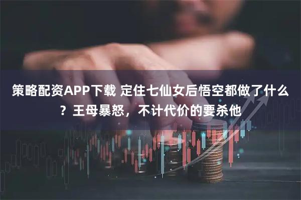策略配资APP下载 定住七仙女后悟空都做了什么？王母暴怒，不计代价的要杀他