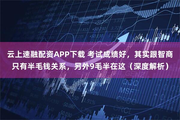 云上速融配资APP下载 考试成绩好，其实跟智商只有半毛钱关系，另外9毛半在这（深度解析）