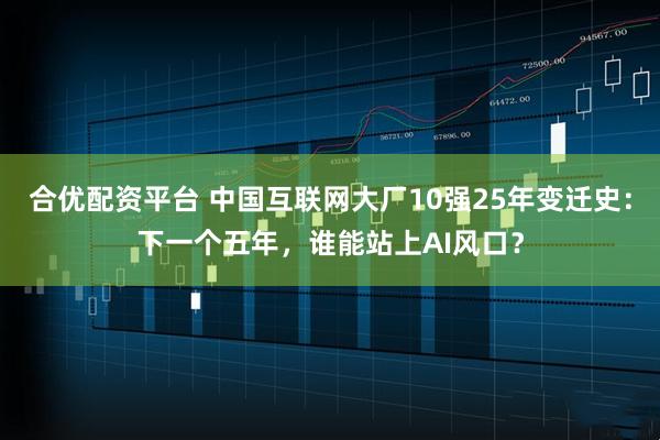 合优配资平台 中国互联网大厂10强25年变迁史：下一个五年，谁能站上AI风口？