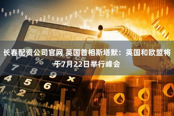 长春配资公司官网 英国首相斯塔默：英国和欧盟将于7月22日举行峰会