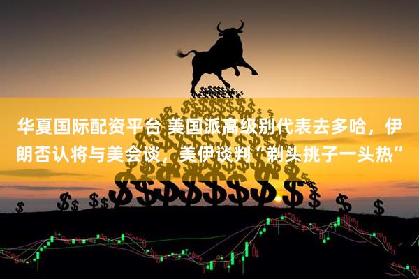 华夏国际配资平台 美国派高级别代表去多哈，伊朗否认将与美会谈，美伊谈判“剃头挑子一头热”