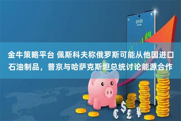 金牛策略平台 佩斯科夫称俄罗斯可能从他国进口石油制品,普京与哈萨克斯坦总统讨论能源合作