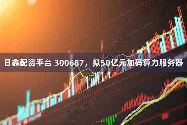 日鑫配资平台 300687,拟50亿元加码算力服务器