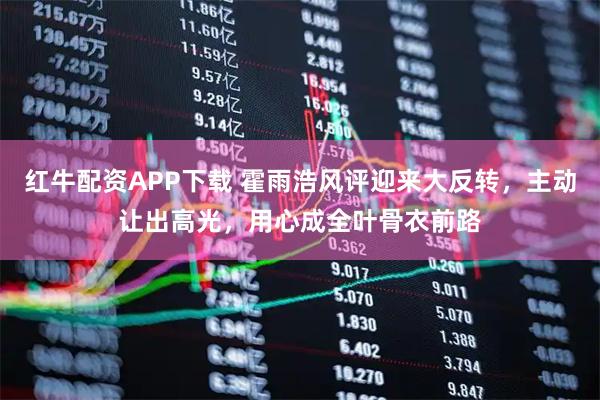 红牛配资APP下载 霍雨浩风评迎来大反转，主动让出高光，用心成全叶骨衣前路