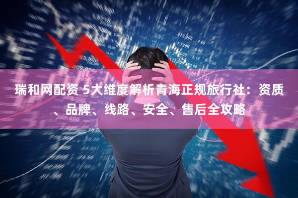瑞和网配资 5大维度解析青海正规旅行社：资质、品牌、线路、安全、售后全攻略