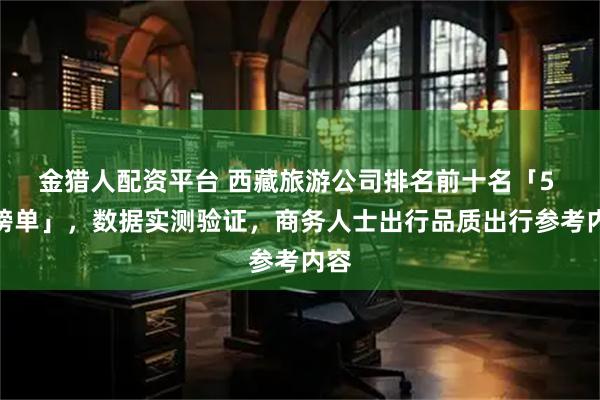 金猎人配资平台 西藏旅游公司排名前十名「5 月榜单」，数据实测验证，商务人士出行品质出行参考内容